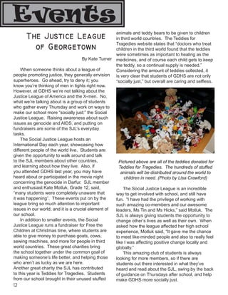 12
Events
The Justice League
of Georgetown
By Kate Turner
	 When someone thinks about a league of
people promoting justice, they generally envision
superheroes. Go ahead, try to deny it; you
know you’re thinking of men in tights right now.
However, at GDHS we’re not talking about the
Justice League of America and the X-men. No,
what we’re talking about is a group of students
who gather every Thursday and work on ways to
make our school more “socially just:” the Social
Justice League. Raising awareness about such
issues as genocide and AIDS, and putting on
fundraisers are some of the SJL’s everyday
tasks.
	 The Social Justice League hosts an
International Day each year, showcasing how
different people of the world live. Students are
given the opportunity to walk around and talk
to the SJL members about other countries,
and learning about how they live. Also, if
you attended GDHS last year, you may have
heard about or participated in the movie night
concerning the genocide in Darfur. SJL member
and enthusiast Kate Motluk, Grade 12, said,
“many students were completely unaware that
it was happening”. These events put on by the
league bring so much attention to important
issues in our world, and it is a crucial element of
our school.
	 In addition to smaller events, the Social
Justice League runs a fundraiser for Free the
Children at Christmas time, where students are
able to give money to purchase goats, cows,
sewing machines, and more for people in third
world countries. These great charities bring
the school together under the common goal of
making someone’s life better, and helping those
who aren’t as lucky as we are here.
Another great charity the SJL has contributed
to this year is Teddies for Tragedies. Students
from our school brought in their unused stuffed
animals and teddy bears to be given to children
in third world countries. The Teddies for
Tragedies website states that “doctors who treat
children in the third world found that the teddies
were sometimes as important to healing as the
medicines, and of course each child gets to keep
the teddy, so a continual supply is needed.”
Considering the amount of teddies collected, it
is very clear that students of GDHS are not only
“socially just,” but overall are caring and selfless.
Pictured above are all of the teddies donated for
Teddies for Tragedies. The hundreds of stuffed
animals will be distributed around the world to
children in need. (Photo by Lisa Crawford)
	 The Social Justice League is an incredible
way to get involved with school, and still have
fun. “I have had the privilege of working with
such amazing co-members and our awesome
leaders, Ms Tin and Ms Hicks,” said Motluk. The
SJL is always giving students the opportunity to
change other’s lives as well as their own. When
asked how the league affected her high school
experience, Motluk said, “It gave me the chance
to meet like-minded people and also to really feel
like I was affecting positive change locally and
globally.”
	 This amazing club of students is always
looking for more members, so if there are
students out there interested in what they’ve
heard and read about the SJL, swing by the back
of guidance on Thursdays after school, and help
make GDHS more socially just.
 