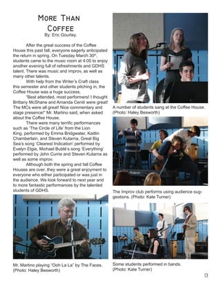 13


By: Eric Gourlay.
After the great success of the Coffee
House this past fall, everyone eagerly anticipated
the return in spring. On Tuesday March 30th
,
students came to the music room at 4:00 to enjoy
another evening full of refreshments and GDHS
talent. There was music and improv, as well as
many other talents.
	 With help from the Writer’s Craft class
this semester and other students pitching in, the
Coffee House was a huge success.
	 “Best attended, most performers! I thought
Brittany McShane and Amanda Ceniti were great!
The MCs were all great! Nice commentary and
stage presence!” Mr. Martino said, when asked
about the Coffee House.
	 There were many terrific performances
such as ‘The Circle of Life’ from the Lion
King, performed by Emma Bridgwater, Kaitlin
Chamberlain, and Steven Kutarna, Great Big
Sea’s song ‘Clearest Indication’ performed by
Evelyn Elgie, Michael Bublé’s song ‘Everything’
performed by John Currie and Steven Kutarna as
well as some improv.
	 Although both the spring and fall Coffee
Houses are over, they were a great enjoyment to
everyone who either participated or was just in
the audience. We look forward to next year and
to more fantastic performances by the talented
students of GDHS.
A number of students sang at the Coffee House.
(Photo: Haley Besworth)
Mr. Martino playing “Ooh La La” by The Faces.
(Photo: Haley Besworth)
The Improv club performs using audience sug-
gestions. (Photo: Kate Turner)
Some students performed in bands.
(Photo: Kate Turner)
 