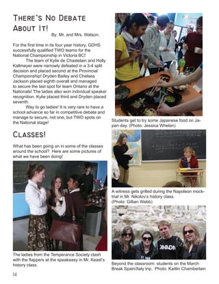 14
Classes!
What has been going on in some of the classes
around the school? Here are some pictures of
what we have been doing!
There’s No Debate
About It!
			 By: Mr. and Mrs. Watson.
For the first time in its four year history, GDHS
successfully qualified TWO teams for the
National Championship in Victoria BC!
	 The team of Kylie de Chastelain and Holly
Kallmeyer were narrowly defeated in a 3-4 split
decision and placed second at the Provincial
Championship! Dryden Bailey and Chelsea
Jackson placed eighth overall and managed
to secure the last spot for team Ontario at the
Nationals! The ladies also won individual speaker
recognition. Kylie placed third and Dryden placed
seventh.
	 Way to go ladies! It is very rare to have a
school advance so far in competitive debate and
manage to secure, not one, but TWO spots on
the National stage!
Students get to try some Japanese food on Ja-
pan day. (Photo: Jessica Whelan)
The ladies from the Temperance Society clash
with the flappers at the speakeasy in Mr. Keast’s
history class.
A witness gets grilled during the Napoleon mock-
trial in Mr. Nikolov’s history class.
(Photo: Gillian Webb)
Beyond the classroom: students on the March
Break Spain/Italy trip. Photo: Kaitlin Chamberlain
 