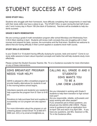 17
STUDENT SUCCESS AT GDHS
GDHS STUDY HALL
Students who struggle with their homework, have difficulty completing their assignments or need help
with their study skills now have a place to go. The STUDY HALL is open during the last half of peri-
ods 3 and 4 every day in Room 106 (the back of Guidance). Teachers will be available to help stu-
dents succeed.
GRADE 9 MATH REMEDIATION
We are running a grade 9 math remediation program after school Mondays and Wednesday from
3:30-4:30pm starting in April. Students will review math concepts they are struggling with in their
courses and prepare for tests, quizzes, the summative and the final exam. Students are welcome to
attend that are having difficulty in their current applied or academic level math course.
STUDY SKILLS SESSIONS
Is your Grade 9 or 10 student having difficulty studying for quizzes, tests and exams? Come to our
study skills sessions to learn about important concepts and habits that will help students study more
effectively.
Please contact the Student Success Teacher, Ms. Tin or a Guidance counselor for more information
on any of these interventions.
GDHS BREAKFAST PROGRAM
NEEDS YOUR HELP!!
GDHS is pleased to offer a breakfast program to
provide healthy alternatives for students to eat
in the morning before school begins.
Volunteers (parents and students) are needed to
help supervise the program from 8:15am to 8:45
am.
Donations to help purchase food and supplies to
successfully run our program are also appreci-
ated.
For more information about the program or vol-
unteering please contact Dinah Tin at 905 877-
6966 (ext. 223) or by email at tind@hdsb.ca.
CALLING ALL GRADE 10 AND 11
STUDENTS!
GDHS WANTS YOU
TO BE A
LINK CREW LEADER!
Are you interested in working with Grade 9
students to help them transition to high school
next year?
Are you responsible, reliable, enthusiastic and
enjoy working with other people?
If you answered yes to these questions, you
should join the GDHS LINK CREW. Please
come to guidance to get an application form
on April 12th and return it by April 30th. If you
have any questions, ask Mrs. Swanson or Ms.
Tin in the Guidance office.
 