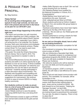 A Message From The
Principal.
By: Mag Gardner.
Happy Spring!
It’s an exciting time at Georgetown, and
typical of many high schools, we have one
foot in the present and one foot in the future
as we plan for our 2010-2011 year.
Here are some things happening in the school
right now:
-The report card provides you with important
information regarding your child’s progress. We
strongly suggest parents attend Parent Teacher
Night on April 22/10, especially if your child is
not achieving his or her potential. Our Student
Success Team puts interventions and strategies
in place to ensure all students achieve. Please
contact Dinah Tin if we need to exert more
support in your child’s direction.
-The grade 10s wrote the Ontario Secondary
School LIteracy Test on April 8, 2010. The
LIteracy requirement is needed in order to
graduate.
-The School Effectiveness Survey (for parents,
students and staff) is an online opportunity to get
feedback on how we are doing. It will be available
this spring. Please participate--we welcome your
perspectives and use the data to set direction.
-All period 1 students recently participated in
a class discussion about inclusiveness. The
feedback was thoughtful and compelling and
will lead to a staff-student committee to make
suggestions for improvement. We continue
to build on ways to ensure GDHS is a happy,
healthy community.
Our students continue to make us proud.
Here is a list of some of the great ways they
are contributing to GDHS:
-Green Rebels continue to save the planet,
organizing GDHS Earth Hour and doing ECO
audits.
-Rebel Swimmers wowed us again at OFSAA:
boys earned Gold overall and the girls earned
Bronze.
-Halton Skills Olympics was on April 13th--we had
a good showing from our students.
-Our Debating Rebels have qualified for
the National competition in Victoria, B.C.--
Congratulations!
-Rebel Mathies have fared well in our
competitions this year. Good job!
-Girls’ volleyball earned Silver at OFSAA.
-Music students performed at Oxford, England
on March 31st, and another Arts group heads to
New York soon.
-Yearbook subscriptions have never been higher.
-Planning for the May 27th Prom is well
underway. We are sold out. Our Rebel grads will
not disappoint.
-Student parliament is running a Hearts for Haiti
campaign, indeed Rebels with a Cause!
As we cast our thoughts ahead, here is what
we are looking forward to:
-We still anticipate renovation completion for fall
2010.
-Our enrolment is increasing. More rebels means
more to enjoy at GDHS.
-We are introducing a Specialist High Skills
Major in Hospitality program to complement our
specialized programs like SHSM, IB and OYAP.
There are still spots available for September.
Please see Guidance.
-We welcome students who will be starting in
our new Life Skills and Centre programs in
September.
-A Transitions program, LEAP, is coming to
GDHS; this will make a real difference for some
grade 8s.
-More email and web based communication with
parents. This newsletter, for example, will be
accessible on line.
-Parent Engagement Strategy enhancement
means more face-to-face opportunities to
learn, share and be involved at GDHS. We
look forward to our first session, “Helping the
Teenager Succeed,” on April 28th.
-Babies...babies...babies: Four GDHS teachers
are looking forward to parenthood this semester!
You can see, the place is hopping...There is truly
no place like it!
Onward and upward!
 