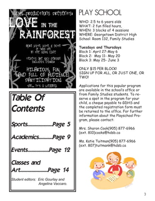 Table Of
Contents
Sports....................Page 5
Academics...........Page 9
Events.................Page 12
Classes and
Art......................Page 14
Student editors: Eric Gourlay and
			 Angelina Vaccaro.
PLAY SCHOOL
WHO: 2.5 to 6 years olds
WHAT: 2 fun filled hours,	
WHEN: 3 blocks of 4 sessions	
WHERE: Georgetown District High
School: Room 132, Family Studies
Tuesdays and Thursdays
Block 1: April 27-May 6
Block 2: May 11- May 20
Block 3: May 25- June 3
ONLY $15 PER BLOCK!
SIGN UP FOR ALL, OR JUST ONE, OR
TWO!
Applications for this popular program
are available in the school’s office or
from Family Studies students. To re-
serve a spot in the program for your
child, a cheque payable to GDHS and
the completed registration form must
be returned to the office. For further
information about the Playschool Pro-
gram, please contact:
Mrs. Sharon Cook(905) 877-6966
(ext. 810)cooks@hdsb.ca	
Ms. Katie Tuitman(905) 877-6966
(ext. 807)tuitmank@hdsb.ca
	
 