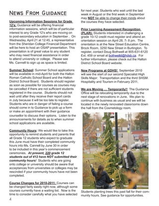 News From Guidance
Upcoming Information Sessions for Grade
12’s: Guidance will be offering financial
information sessions, which will be of particular
interest to any Grade 12’s who are moving on
to post-secondary education in September . On
Wednesday, April 21 at 12:45, a representative
from the Sheridan College Financial Department
will be here to host an OSAP presentation. This
presentation is of great value to any student
who may need financial assistance in order
to attend university or college. Please see
Ms. Cannell to sign up as space is limited.
Summer School: Summer School applications
will be available in mid-April for both the Halton
Roman Catholic School Board and the Halton
District School Board. Students should register
as soon as possible for courses as courses may
be cancelled if there are not sufficient students
registered in the course. Students should not
wait until after they receive their report cards
in July because it will be too late to register.
Students who are in danger of failing a course
should come in to Guidance to pick up a form
or make an appointment with their guidance
counsellor to discuss their options. Listen to the
announcements for details as to when summer
school applications are available.
Community Hours: We would like to take this
opportunity to remind students and parents that
all Grade 12 students who expect to graduate
this June must have their completed community
hours into Ms. Cannell by June 30 in order
to be included in this year’s commencement
ceremonies. At present, 220 grade 12
students out of 412 have NOT submitted their
community hours! Students who are going
onto college or university should be aware that
acceptances from universities or colleges may be
rescinded if your community hours have not been
completed.
Course Changes for 2010-2011: Courses can
be changed fairly easily right now, although some
courses currently have a waiting list. Now is the
time to consider carefully what you have selected
for next year. Students who wait until the last
week in August or the first week in September
may NOT be able to change their minds about
the courses they have selected.
Prior Learning Assessment Recognition
(PLAR): Students interested in challenging a
grade 10-12 credit must register and attend an
orientation session on April 28, 7- 8 pm. The
orientation is at the New Street Education Centre,
Brock Room, 3250 New Street in Burlington. To
register, contact Doug Bothwell at 905-631-6120
Ext. 459 or email at bothwelld@hdsb.ca. For
further information, please check out the Halton
District School Board website.
New Programs at GDHS! September 2010
will see the start of our second Specialist High
Skills Major: Transportation and the third SHSM:
Hospitality and Tourism in February 2011.
We are Moving … Temporarily!! The Guidance
Office will be relocating temporarily due to the
next stage of renovations in June. We plan to
continue with business as usual and we will be
located in the newly renovated classrooms down
the hall from the Cosmetology room.
Students planting trees this past fall for their com-
munity hours. See guidance for opportunities.
 
