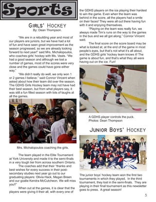 the GDHS players on the ice playing their hardest
to win the game. Even when the team was
behind in the score, all the players had a smile
on their faces! They were all out there having fun
with it and enjoying themselves.
“Playing on the team was really fun, we
always made Tim’s runs on the way to the games
in the bus and we all got along,” Connor Vincent
said.
The final score on the score board may be
what is looked at, at the end of the game in most
people’s eyes, but that’s not what it’s all about,
and the GDHS girls’ hockey team knows it! The
game is about fun, and that’s what they all were
having out on the ice. Fun!
A GDHS player controls the puck.
Photos: Dean Thompson
Girls' Hockey
By: Dean Thompson.
“We are in a rebuilding year and most of
our players are juniors, but we have had a lot
of fun and have seen great improvement as the
season progressed, so we are already looking
forward to next year!” said Mrs. Michalopoulos,
who coaches girls’ hockey with Ms. Veats. “We
had a good season and although we lost a
number of games, most of the scores were very
close and the games could have gone either
way.”
“We didn’t really do well, we only won 1
or 2 games I believe.” said Connor Vincent when
asked about how their team did over the season.
The GDHS Girls Hockey team may not have had
their best season, but from what players say, it
was still a fun filled season with lots of laughs at
all the games.
Mrs. Michalopoulos coaching the girls.
The team played in the Elite Tournament
at York University and made it to the semi-finals
in a very tough tier from across southern Ontario.
The coaches add that their “thanks and
best wishes for every success in their post-
secondary studies next year go out to our
graduating players: Olivia Hack, Megan Breen
and our goalie Kendra McCutcheon. We will miss
you!!”
When out at the games, it is clear that the
players were giving it their all, with every one of
Sports
Junior Boys' Hockey
The junior boys’ hockey team won the first two
tournaments in which they played. In the third
tournament, they lost in the semi-finals. They are
playing in their final tournament as this newsletter
goes to press. A great season!
 