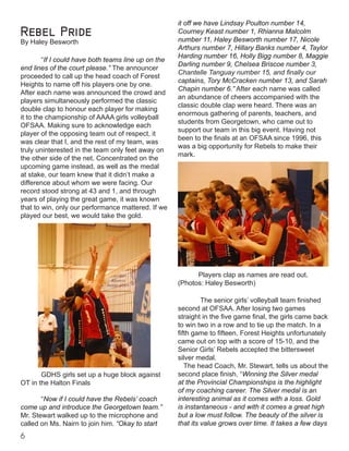 it off we have Lindsay Poulton number 14,
Courney Keast number 1, Rhianna Malcolm
number 11, Haley Besworth number 17, Nicole
Arthurs number 7, Hillary Banks number 4, Taylor
Harding number 16, Holly Bigg number 8, Maggie
Darling number 9, Chelsea Briscoe number 3,
Chantelle Tanguay number 15, and finally our
captains, Tory McCracken number 13, and Sarah
Chapin number 6.” After each name was called
an abundance of cheers accompanied with the
classic double clap were heard. There was an
enormous gathering of parents, teachers, and
students from Georgetown, who came out to
support our team in this big event. Having not
been to the finals at an OFSAA since 1996, this
was a big opportunity for Rebels to make their
mark.
		
Players clap as names are read out.
(Photos: Haley Besworth)
The senior girls’ volleyball team finished
second at OFSAA. After losing two games
straight in the five game final, the girls came back
to win two in a row and to tie up the match. In a
fifth game to fifteen, Forest Heights unfortunately
came out on top with a score of 15-10, and the
Senior Girls’ Rebels accepted the bittersweet
silver medal. 						 	
The head Coach, Mr. Stewart, tells us about the
second place finish, “Winning the Silver medal
at the Provincial Championships is the highlight
of my coaching career. The Silver medal is an
interesting animal as it comes with a loss. Gold
is instantaneous - and with it comes a great high
but a low must follow. The beauty of the silver is
that its value grows over time. It takes a few days
Rebel Pride
By Haley Besworth
“If I could have both teams line up on the
end lines of the court please.” The announcer
proceeded to call up the head coach of Forest
Heights to name off his players one by one.
After each name was announced the crowd and
players simultaneously performed the classic
double clap to honour each player for making
it to the championship of AAAA girls volleyball
OFSAA. Making sure to acknowledge each
player of the opposing team out of respect, it
was clear that I, and the rest of my team, was
truly uninterested in the team only feet away on
the other side of the net. Concentrated on the
upcoming game instead, as well as the medal
at stake, our team knew that it didn’t make a
difference about whom we were facing. Our
record stood strong at 43 and 1, and through
years of playing the great game, it was known
that to win, only our performance mattered. If we
played our best, we would take the gold.
“Now if I could have the Rebels’ coach
come up and introduce the Georgetown team.”
Mr. Stewart walked up to the microphone and
called on Ms. Nairn to join him. “Okay to start
GDHS girls set up a huge block against
OT in the Halton Finals
 
