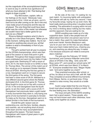 but the magnitude of the accomplishment begins
to work its way in until the true significance of
what you have attained is felt. That feeling that
begins to linger is pride.” 		 	
	 Tory McCracken, captain, tells us
her feelings on the result, “Obviously I was
disappointed at first, I think we all were, and it’s
hard not to be after coming so far. But in the end,
I was really proud of everyone and the way we
all played. The only thing that could have been
better was the colour of the medal, but otherwise
we couldn’t have had a better game for our
last one as a Rebel!” 	
Rhianna Malcolm explains what it’s like to
actually be in the Ofsaa final game, “When you’re
in the moment, nothing else matters. You’re not
focused on anything else around you; all that
matters is what is immediately in front of you.
It’s amazing.” 	
	 The girl’s worked hard all year to prepare
for the OFSAA championships, which was their
goal of the season to reach that point in girls’
volleyball. Throughout their league season they
were undefeated and went into the Halton Finals
on a good note. Destroying OT with a score of
25-8, 25-10, the team moved on to GHAC to face
St. Thomas More. The winner of this match out of
five, would go on to represent Greater Hamilton
Area at OFSAA. Winning the first two games in
a row, Georgetown went on in hopes to secure
the third game of the series. The first game
had been a close score of 26-24, followed by a
very different second game where the Rebels
dominated 25-8. In the third game St. Thomas
More fought to come out on top with a score of
27-25. In the end Georgetown took the fourth
game, to win the match, with a score of 25-17.
Georgetown had previously taken a gold medal
in every tournament they were in, only losing one
game of one tournament in pool play to Sinclair.
To make up for this loss, Georgetown went on to
defeat Sinclair in the finals of that tournament.
Overall the girls’ season was an
outstanding one, and the fans, families, players,
and coaches, are not anything short of proud
of the team and the many accomplishments
throughout the season. The team leaves
Georgetown with hopes of great years in girls’
volleyball to come.

By Jenna Cann
At the side of the mat, I’m waiting for my
next match. I’m bouncing lightly with anticipation.
The referee will call my name any second. I hear
my favourite songs, hyping me up even more. My
heart really starts pounding when I visualize myself
wrestling. The adrenaline is surging within me and
my mind is thinking about nothing but the match,
and the opponent, that are waiting for me.
GDHS wrestling was made up of a fully
supportive team. Quite a few people have all
talked about how when one person was hurt or
lost a match, they used it to make themselves
work even harder. Kendra Blackbourn said,
“you’re on your own on the mat, but you always
have your team mates behind you, cheering you
on, and coaching you along the way. It makes
it fun because everyone can relate to everyone
else’s matches”.
The girls won the February 19th
GHAC
tournament, and Cameron Killander came third
place at OFSAA in the 38kg. Girls came 46th
,
Boys came 37th
, and overall our school came 34th
at OFSAA, which was from March 3rd
to March
5th
. “Everyone wrestled their best,” Megan Wylde
said, “and came together as a team!”
They practiced everyday after school, or
at five, for about an hour and a half, with Mr. Hall.
They competed at several different tournaments
from Ottawa, Sarnia, or just local ones. If they
needed to raise money, they would do a bottle
drive.
Austin Large stated that the one thing he
loved most about wrestling is before a match. “It’s
the best feeling ever; the adrenaline”.
The boys and girls of the GDHS wrestling
team had a good season. These people, who
may not have known each other otherwise, have
really come together as a team.	
 
