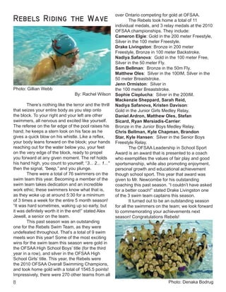 Rebels Riding the Wave
Photo: Gillian Webb
By: Rachel Wilson
	
	 There’s nothing like the terror and the thrill
that seizes your entire body as you step onto
the block. To your right and your left are other
swimmers, all nervous and excited like yourself.
The referee on the far edge of the pool raises his
hand; he keeps a stern look on his face as he
gives a quick blow on his whistle. Like a reflex,
your body leans forward on the block; your hands
reaching out for the water below you, your feet
on the very edge of the block, ready to propel
you forward at any given moment. The ref holds
his hand high, you count to yourself; “3... 2... 1...”
then the signal, “beep,” and you plunge.
	 There were a total of 76 swimmers on the
swim team this year. Becoming a member of the
swim team takes dedication and an incredible
work ethic; these swimmers know what that is,
as they woke up at around 5:30 for a minimum
of 3 times a week for the entire 5 month season!
“It was hard sometimes, waking up so early, but
it was definitely worth it in the end!” stated Alex
Jewell, a senior on the team.
	 This past season was an outstanding
one for the Rebels Swim Team, as they were
undefeated throughout. That’s a total of 9 swim
meets won this year! Some of the most exciting
wins for the swim team this season were gold in
the OFSAA High School Boys’ title (for the third
year in a row), and silver in the OFSAA High
School Girls’ title. This year, the Rebels were
the 2010 OFSAA Overall Swimming Champions,
and took home gold with a total of 1545.5 points!
Impressively, there were 270 other teams from all
over Ontario competing for gold at OFSAA.
	 The Rebels took home a total of 11
individual medals, and 3 relay medals at the 2010
OFSAA championships. They include:
Cameron Elgie: Gold in the 200 meter Freestyle,
Silver in the 100 meter Freestyle.
Drake Livingston: Bronze in 200 meter
Freestyle, Bronze in 100 meter Backstroke.
Nadiya Safanova: Gold in the 100 meter Free,
Silver in the 50 meter Fly.
Sam Bellman: Bronze in the 50m Fly.
Matthew Oles: Silver in the 100IM, Silver in the
50 meter Breaststroke.
Jenn Ormiston: Silver in
the 100 meter Breaststroke.
Sophie Cieplucha: Silver in the 200IM.
Mackenzie Sheppard, Sarah Reid,
Nadiya Safanova, Kristen Davison:
Gold in the Junior Girls Medley Relay.
Daniel Ardron, Matthew Oles, Stefan
Sicard, Ryan Mersiadis-Carrier:
Bronze in the Junior Boys Medley Relay.
Chris Bellman, Kyle Chapman, Brandon
Star, Kyle Hansen: Silver in the Senior Boys
Freestyle Relay.
	 The OFSAA Leadership in School Sport
Award is an award that is presented to a coach
who exemplifies the values of fair play and good
sportsmanship, while also promoting enjoyment,
personal growth and educational achievement
though school sport. This year that award was
given to Mr. Newcombe for his outstanding
coaching this past season. “I couldn’t have asked
for a better coach!” stated Drake Livingston one
of the 3 swim team captains this season.
	 It turned out to be an outstanding season
for all the swimmers on the team; we look forward
to commemorating your achievements next
season! Congratulations Rebels!
Photo: Denaka Bodrug
 