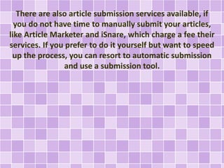 There are also article submission services available, if 
you do not have time to manually submit your articles, 
like Article Marketer and iSnare, which charge a fee their 
services. If you prefer to do it yourself but want to speed 
up the process, you can resort to automatic submission 
and use a submission tool. 
 