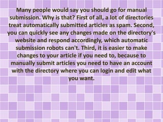 Many people would say you should go for manual 
submission. Why is that? First of all, a lot of directories 
treat automatically submitted articles as spam. Second, 
you can quickly see any changes made on the directory's 
website and respond accordingly, which automatic 
submission robots can't. Third, it is easier to make 
changes to your article if you need to, because to 
manually submit articles you need to have an account 
with the directory where you can login and edit what 
you want. 
 