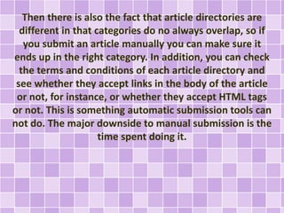 Then there is also the fact that article directories are 
different in that categories do no always overlap, so if 
you submit an article manually you can make sure it 
ends up in the right category. In addition, you can check 
the terms and conditions of each article directory and 
see whether they accept links in the body of the article 
or not, for instance, or whether they accept HTML tags 
or not. This is something automatic submission tools can 
not do. The major downside to manual submission is the 
time spent doing it. 
 