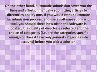 On the other hand, automatic submission saves you the 
time and effort of manually submitting articles to 
directories one by one. If you would rather automate 
the submission process, and use a software submission 
tool, you should check how often the software is 
updated, the quality of directories selected and the 
choice of categories (i.e. are the categories specific 
enough or does it take only general categories into 
account) before you pick a solution. 
 