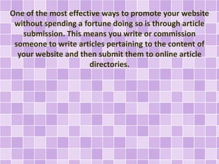 One of the most effective ways to promote your website 
without spending a fortune doing so is through article 
submission. This means you write or commission 
someone to write articles pertaining to the content of 
your website and then submit them to online article 
directories. 
 