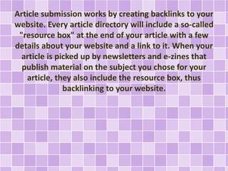Article submission works by creating backlinks to your 
website. Every article directory will include a so-called 
"resource box" at the end of your article with a few 
details about your website and a link to it. When your 
article is picked up by newsletters and e-zines that 
publish material on the subject you chose for your 
article, they also include the resource box, thus 
backlinking to your website. 
 