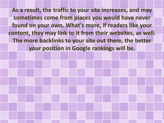 As a result, the traffic to your site increases, and may 
sometimes come from places you would have never 
found on your own. What's more, if readers like your 
content, they may link to it from their websites, as well. 
The more backlinks to your site out there, the better 
your position in Google rankings will be. 
 