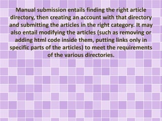 Manual submission entails finding the right article 
directory, then creating an account with that directory 
and submitting the articles in the right category. It may 
also entail modifying the articles (such as removing or 
adding html code inside them, putting links only in 
specific parts of the articles) to meet the requirements 
of the various directories. 
 