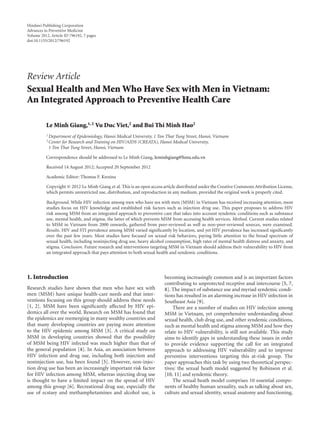 Hindawi Publishing Corporation
Advances in Preventive Medicine
Volume 2012, Article ID 796192, 7 pages
doi:10.1155/2012/796192
Review Article
Sexual Health and Men Who Have Sex with Men in Vietnam:
An Integrated Approach to Preventive Health Care
Le Minh Giang,1, 2 Vu Duc Viet,2 and Bui Thi Minh Hao2
1 Department of Epidemiology, Hanoi Medical University, 1 Ton That Tung Street, Hanoi, Vietnam
2 Center for Research and Training on HIV/AIDS (CREATA), Hanoi Medical University,
1 Ton That Tung Street, Hanoi, Vietnam
Correspondence should be addressed to Le Minh Giang, leminhgiang@hmu.edu.vn
Received 14 August 2012; Accepted 20 September 2012
Academic Editor: Thomas F. Kresina
Copyright © 2012 Le Minh Giang et al. This is an open access article distributed under the Creative Commons Attribution License,
which permits unrestricted use, distribution, and reproduction in any medium, provided the original work is properly cited.
Background. While HIV infection among men who have sex with men (MSM) in Vietnam has received increasing attention, most
studies focus on HIV knowledge and established risk factors such as injection drug use. This paper proposes to address HIV
risk among MSM from an integrated approach to preventive care that takes into account syndemic conditions such as substance
use, mental health, and stigma, the latter of which prevents MSM from accessing health services. Method. Current studies related
to MSM in Vietnam from 2000 onwards, gathered from peer-reviewed as well as non-peer-reviewed sources, were examined.
Results. HIV and STI prevalence among MSM varied signiﬁcantly by location, and yet HIV prevalence has increased signiﬁcantly
over the past few years. Most studies have focused on sexual risk behaviors, paying little attention to the broad spectrum of
sexual health, including noninjecting drug use, heavy alcohol consumption, high rates of mental health distress and anxiety, and
stigma. Conclusion. Future research and interventions targeting MSM in Vietnam should address their vulnerability to HIV from
an integrated approach that pays attention to both sexual health and syndemic conditions.
1. Introduction
Research studies have shown that men who have sex with
men (MSM) have unique health-care needs and that inter-
ventions focusing on this group should address these needs
[1, 2]. MSM have been signiﬁcantly aﬀected by HIV epi-
demics all over the world. Research on MSM has found that
the epidemics are reemerging in many wealthy countries and
that many developing countries are paying more attention
to the HIV epidemic among MSM [3]. A critical study on
MSM in developing countries showed that the possibility
of MSM being HIV infected was much higher than that of
the general population [4]. In Asia, an association between
HIV infection and drug use, including both injection and
noninjection use, has been found [5]. However, non-injec-
tion drug use has been an increasingly important risk factor
for HIV infection among MSM, whereas injecting drug use
is thought to have a limited impact on the spread of HIV
among this group [6]. Recreational drug use, especially the
use of ecstasy and methamphetamines and alcohol use, is
becoming increasingly common and is an important factors
contributing to unprotected receptive anal intercourse [5, 7,
8]. The impact of substance use and myriad syndemic condi-
tions has resulted in an alarming increase in HIV infection in
Southeast Asia [9].
There are a number of studies on HIV infection among
MSM in Vietnam, yet comprehensive understanding about
sexual health, club drug use, and other syndemic conditions,
such as mental health and stigma among MSM and how they
relate to HIV vulnerability, is still not available. This study
aims to identify gaps in understanding these issues in order
to provide evidence supporting the call for an integrated
approach to addressing HIV vulnerability and to improve
preventive interventions targeting this at-risk group. The
paper approaches this task by using two theoretical perspec-
tives: the sexual heath model suggested by Robinson et al.
[10, 11] and syndemic theory.
The sexual heath model comprises 10 essential compo-
nents of healthy human sexuality, such as talking about sex,
culture and sexual identity, sexual anatomy and functioning,
 