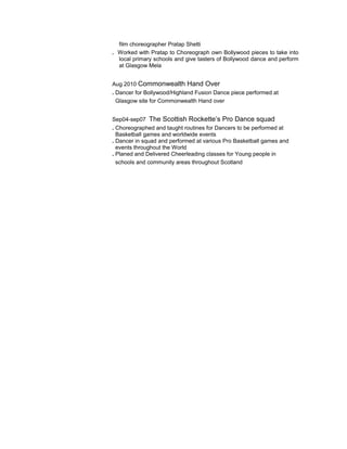 film choreographer Pratap Shetti
. Worked with Pratap to Choreograph own Bollywood pieces to take into
local primary schools and give tasters of Bollywood dance and perform
at Glasgow Mela
Aug 2010 Commonwealth Hand Over
. Dancer for Bollywood/Highland Fusion Dance piece performed at
Glasgow site for Commonwealth Hand over
Sep04-sep07 The Scottish Rockette’s Pro Dance squad
. Choreographed and taught routines for Dancers to be performed at
Basketball games and worldwide events
. Dancer in squad and performed at various Pro Basketball games and
events throughout the World
. Planed and Delivered Cheerleading classes for Young people in
schools and community areas throughout Scotland
 