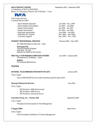 RAYA CONTACT CENTER September 2003 – December 2009
A Subsidiary of RAYA HOLDING
Block 7A, Elmotamiz District, 6th of October – Cairo
Call Center Services
Certified ISO & COPC
- Senior Network Specialist Jan 2008 – Dec. 2009
- Senior Network Administrator Jan 2007 – Jan 2008
- Network Administrator Jan 2006 – Jan 2007
- System Administrator Jan 2005 – Jan 2006
- Help Desk Administrator June 2004 – Jan 2005
- Help Desk & IT Support Nov. 2003 – June 2004
- Customer Support Sep. 2003 – Nov. 2003
SYNERGY PROFESSIONAL SERVICES February 2003 – Sep. 2003
95, Hafez Ramadan St, Nasr City. - Cairo
Synergyps.Org
Technical Support Engineer
Help Desk - On Call.
Resident at USAID for two months.
NEW VALLY FOR MODERN COMPUTER SYSTEMS June 2001 - January 2003
180 Matrawy St, El Matarya. - Cairo
NVMCS
PC Hardware Maintenance.
Courses
NATIONAL TELECOMMUNICATION INSTITUTE (NTI) January 2003
Cairo, Egypt
Cisco CCNA &CCNP for two months (Including practical Labs) at NTI.
Synergy Professional Services June 2003
Cairo, Egypt
- MS Windows 2000 Professional
- MS Windows 2000 Server
- MS Windows Advanced Server
Innovative Group, Inc. – Florida, USA September 2005
Cairo, Egypt
Principles of Communication & Time Management
IT Egypt CORP. March 2015
Cairo, Egypt
ITIL® Foundation Certificate in IT Service Management
 