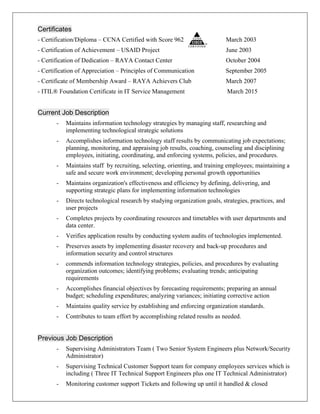 Certificates
- Certification/Diploma – CCNA Certified with Score 962 March 2003
- Certification of Achievement – USAID Project June 2003
- Certification of Dedication – RAYA Contact Center October 2004
- Certification of Appreciation – Principles of Communication September 2005
- Certificate of Membership Award – RAYA Achievers Club March 2007
- ITIL® Foundation Certificate in IT Service Management March 2015
Current Job Description
- Maintains information technology strategies by managing staff, researching and
implementing technological strategic solutions
- Accomplishes information technology staff results by communicating job expectations;
planning, monitoring, and appraising job results, coaching, counseling and disciplining
employees, initiating, coordinating, and enforcing systems, policies, and procedures.
- Maintains staff by recruiting, selecting, orienting, and training employees; maintaining a
safe and secure work environment; developing personal growth opportunities
- Maintains organization's effectiveness and efficiency by defining, delivering, and
supporting strategic plans for implementing information technologies
- Directs technological research by studying organization goals, strategies, practices, and
user projects
- Completes projects by coordinating resources and timetables with user departments and
data center.
- Verifies application results by conducting system audits of technologies implemented.
- Preserves assets by implementing disaster recovery and back-up procedures and
information security and control structures
- commends information technology strategies, policies, and procedures by evaluating
organization outcomes; identifying problems; evaluating trends; anticipating
requirements
- Accomplishes financial objectives by forecasting requirements; preparing an annual
budget; scheduling expenditures; analyzing variances; initiating corrective action
- Maintains quality service by establishing and enforcing organization standards.
- Contributes to team effort by accomplishing related results as needed.
Previous Job Description
- Supervising Administrators Team ( Two Senior System Engineers plus Network/Security
Administrator)
- Supervising Technical Customer Support team for company employees services which is
including ( Three IT Technical Support Engineers plus one IT Technical Administrator)
- Monitoring customer support Tickets and following up until it handled & closed
 