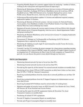 - Exporting Monthly Report for customer support tickets for analyzing “ number of tickets,
working on the weak points and requested tickets & improving it
- Monitoring & Maintaining all Microsoft Systems Services in terms of (System policies,
Domain Controllers, Exchange 2010 Server, BlackBerry server & its services, GPS &
Handheld servers, TMG 2010 Internet server, Symantec Backup Exec server, Users
Profile server, Shared file server, Antivirus server & its updates Vs policies)
- Following up Microsoft products updates Vs licenses and additional required company
applications updates Vs licenses.
- Monitoring & Maintain all Network systems / devices in terms of ( Network Printers,
Access points, Cisco Backbone switches, Cisco IP phone System, Cisco Edge switches,
Internet Main line router & Backup line router)
- Maintain all Security Systems & it access matrix in terms of (Cisco PIX & ASA firewall,
TMG internet server, Corporate Kaspersky Antivirus server, shared departments Folders
and group emailing list).
- Monitoring & Maintain Blackberry server services & its licenses Vs company headcounts
and Its security policies
- Procurement IT Manager as I’m Responsible on Purchasing of all IT & Servers
Equipments that is required for the company.
- Monitoring & Updating on each single IT asset transaction records Verses the invoice,
Supplier & the employees
- Currently I am the IT Consultant & project manager for a huge project regarding merging
two companies (Nile Cargo & NRPMC) under the umbrella of Citadel Capital in terms of
an integrated new IT infrastructure & Data Center for both companies at Tanaash River
port site. (we can discuss this point in more details through our interview)
RAYA Job Description
- Monitoring Internal network Up time to be not less than 99%
- Monitoring External network Up time to be not less than 95%
- Provide log file report by all the internal Via external network incidents on monthly basis
- Monitoring all my clients VPNs & VOIP connection on daily basis (where we have more
than 30 VPN, 5 VOIP & 3 Internet Connections)
- Resolving escalated problems from the clients due to network problems are not than 120
minutes
- Resolving escalated problems from the IT Support Engineers & Administrators are not
more than 60 min.
- Resolving Escalated H/W Problems must be solved within 16 working hours
- Maintain and update all security issues on (PIX Firewall, Cisco Routers & Cisco, Nortel,
HP Procurve & 3Com Switches and Access Points)
- Provide log file report for all H/W equipments Uptime & Downtime Via Asset
Transaction Analysis on monthly basis
- Purchasing all related IT H/W equipments
- Provide IT Supplies Consumption Report on monthly basis
- Provide each Project Consumption Report on monthly basis
 