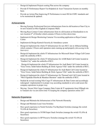 - Design & Implement Projects seating Plan across the company
- Provide IT Performance Report Via Helpdesk & Asset Transaction System on monthly
basis
- Provide an Action Plan Improving IT Performance to meet ISO & COPC standards and
to be maintained & updated.
Achievements
- Moving Synergy Professional Services infrastructure from its old location at Nasr City to
its new location at Misr Elgdeda (Compume Mall)
- Moving Raya Contact Center infrastructure from its old location at Elmohandisin to its
new location 6th
of October which contains 4 Floors in Zero down time.
- Implement & Design Monitoring Cameras Via recording application at Raya Contact
Center
- Implement & Design Kantech Security & Attendance system
- Design & Implement the whole IT Infrastructure for new RCC site at Abbasia building
which contains 3 Floors until operation starts running up and properly (discussing in the
Interview)
- Design & Implement the whole IT Infrastructure for Microsoft Smart Village Call Center
under the umbrella of RCC.
- Design & Implement the whole IT Infrastructure for AAIB Bank Call Center located at
“Garden City” under the umbrella of RCC.
- Design & Implement the whole IT Infrastructure for Audi Bank Call Center located at
“Giza Tower, Salah Salem Building & Elnile Agouza Villa” under the umbrella of RCC.
- Design & Implement the whole IT Infrastructure for Audi Bank Call Center located at
“Giza Tower, Salah Salem Building & Elnile Agouza Villa” under the umbrella of RCC.
- Design & Implement the whole IT Infrastructure for ThomasCook Call Center located at
“Misr Elgededa Elkorba & Masaken Sheraton” under the umbrella of RCC.
- Studied & revised existing Nile Cargo IT infrastructure & Data Center and accordingly
redesigned / implemented it in proper way according standards to serve and secure the
company operations in proper way.
- Moving / Secure Nile Cargo Company Data Center & IT equipments from ElMaadi site
to Tanaash site via zero down time Vs keeping the company operation online 24/7
Networks Experience
- Design and Maintain the Infrastructure of the Network Hierarchy
- Design and Maintain Local Area Switches
- Have good experience in Nortel Switches Via BayStack Switches (manage the switch
VLANs & Securities)
- Have good experience in 3COM Super Stack Switches (manage the switch VLANs &
Securities)
- Have good experience in HP Procurve Switches (manage the switch VLANs &
Securities)
 