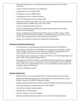 - Have good experience in Cisco Catalyst Switches (manage the switch VLANs &
Securities)
- Aware of VPNs Technologies Via Configuration
- Configuration of Cisco Routers 2600
- Configuration of Cisco SOHO Routers
- Configuration of Cisco 1700 Series Routers
- Aware of Configuration of Cisco Routers 3640
- Maintain Cisco PIX Firewall PIX-515Version 6.1(3) (its routing list, Permit/Deny access
list inside/outside Via DMZ, Route static TCP, UDP).
- Aware of assembling VOIP connections
- Good in troubleshooting and Monitoring internal network connections (Switches,
Servers, Firewalls, Routers)
- Good in troubleshooting and Monitoring WAN connections (VPNs, internet, VOIP)
through the H/W devices [Routers, HDSLs & Paradyne] and through software tools, It
always send me alarms & show me the status of my connections.
- Mange Cisco IP Phone CUCM (Cisco Unified CM Administration)
Hardware & Software Experience
- Good Experience in troubleshooting and maintaining PC/Server H/W problems
- Good dealing with PC/Server S/W Problems & its operating system (Windows NT4.0,
Win9x, Windows XP, Win server 2003, Win server 2008) Via its application ( MS
Siebel, Remedy, NTS & Citrix server {Meta frame XP version} )
- Have background on Symposium 4.2 Servers & CTI Server and Nortel Digital phone sets
(2616, 3903, 3905 & Nortel IP Phones i2015)
- Managing Cisco IP Phone CUCM (Cisco Unified CM Administration) plus configuring
Cisco IP phone sets (Cisco UC Phone 6911, Cisco UC Phone G7911, Cisco Unified IP
Phone 7942, Cisco Unified IP Phone 7975, Cisco Unified IP Phone 7962, and Cisco IP
Conference Station 7937 Global).
- Security & Attendance Systems
Systems Experience
- Maintain File Server (Users Roaming Profiles via Shared Folders and its Securities)
- Manage and Maintain Exchange server 2003, 2007 & 2010 (System Polices, Routing
Groups, Connectors, HUBCAS, Mailboxes & Edge )
- Manage and Maintain ISA Server 2004 and TMG 2010 (Rules, Protocols & Permissions)
- Microsoft Infrastructure Administration (DC, DNS, DHCP)
- Group Policy Design & Implementation
- MS SMS Server Administration
- MS Active Directory Users & Computers
- Implement & Design Norton Corporation Server V10 and its distributed clients
 