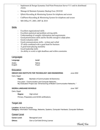 - Implement & Design Symantec End Point Protection Server V11 and its distributed
clients
- Manage & Maintain Symantec Backup Exec 2010 R3
- Qfiniti Recording & Monitoring System for telephone and screen
- CallParrot Recording & Monitoring System for telephone and screen
- MS Office 97, 2003, 2007 & 2010
Skills
- Excellent organizational skills
- Excellent analytical and problem solving skills
- Understanding of complex information and requirements
- Good prioritization skills and be flexible enough to adapt plans
- Good evaluation skills
- Good communications skills - written and verbal
- IT skills combined with a good head for business
- A good team-playing mentality
- Good leadership skills
- An ability to work to tight deadlines and within constraints
Languages
Language Level
Arabic Native
English Fluent
Education
OBOUR HIGH INSTITUTE FOR TECHNOLOGY AND ENGINEERING June 2002
Cairo, Egypt
Degree: Bachelor of Communication & Electronics
Five years - Communication and Computer Networks.
My Graduation Project was “Dimensioning of Modern Communication Networks. “
GEZIRA LANGUAGE SCHOOLS June 1997
Cairo, Egypt
Degree: High school
Primary, Preparatory and GCSS certifications.
Target Job
Location: All Arab Countries.
Category: Information Technology, Networks, Systems, Computer/ Hardware, Computer/ Software.
Career Level
Career Level: Managerial Level
Others: Own a Car/Valid Driving License
Thank You
 
