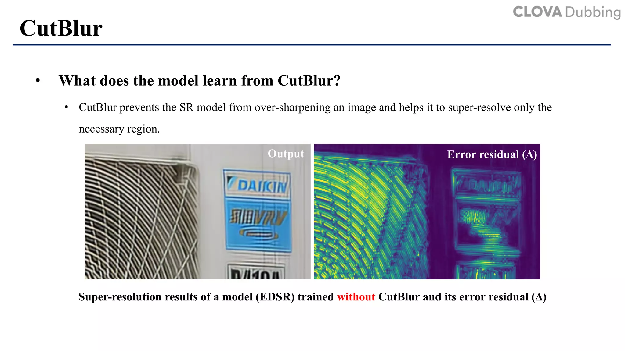 CutBlur
• What does the model learn from CutBlur?
• CutBlur prevents the SR model from over-sharpening an image and helps it to super-resolve only the
necessary region.
Super-resolution results of a model (EDSR) trained without CutBlur and its error residual (Δ)
Error residual (Δ)Output
 