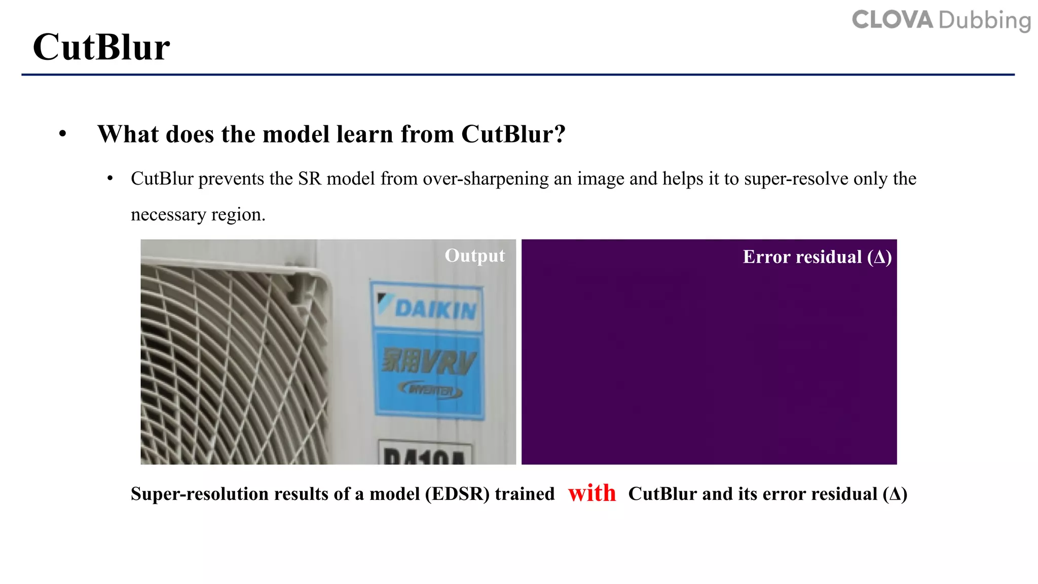 CutBlur
• What does the model learn from CutBlur?
• CutBlur prevents the SR model from over-sharpening an image and helps it to super-resolve only the
necessary region.
Super-resolution results of a model (EDSR) trained CutBlur and its error residual (Δ)
Error residual (Δ)Output
with
 