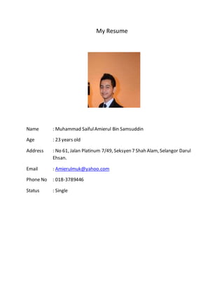 My Resume
Name : Muhammad SaifulAmierul Bin Samsuddin
Age : 23 years old
Address : No 61, Jalan Platinum 7/49, Seksyen 7 Shah Alam, Selangor Darul
Ehsan.
Email : Amierulmuk@yahoo.com
Phone No : 018-3789446
Status : Single
 