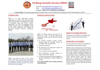 Sri Durga Security Services (SDSS)
Email ID: Sridurgaallideservices@gmail .com
Web: www.sridurgasecurity&alliedservice
Contact: 9980139103, 8970050958 & 805080837
Corporate Office: Venkataramanappa Building, Ambedkar Road., Near ICICI Bank ATM, Hebbagodi, Anekal Taluk, Bangalore-560 099.
INTRODUCTION
SDSS is an ISO 9001:2008 certified
organization is licensed from Karnataka State
Labor Commissioner for operating in the whole
of Karnataka State and Private Agency
(Regulation) Act 2014 & Karnataka Private
Security Agency Rules 2014 (PSARA) issued
by the Police department and member of
Karnataka Security Services Association
(Regd).
SDSS., was started way back in 2011. Today
within a short span- the man power strength of
the company is nearing 700 and above trained
and disciplined security personnel with nearly
80 clients across Karnataka.
MISSION & VISION OF SDSS
SDSS (Sri Durga Security Services) has its
mission & vision to provide tailor made
customized security services with the following
statements:
 To Provide excellent security services
through unique & customize services in
accordance with customer needs
 Customer satisfaction
 Be proactive & be prepared to counter all
security infringements
 To be a leader in security industries
 Have performance oriented activities to
improve instinctive responses
 Continual improvement through adaption of
the new technologies, customer feedback &
training.
The growth of SDSS can be mainly attributed
to the following:
HIGHLY CUSTOMER ORIENTED
Using state of art technology to establish high
quality of communication & information
system.
HIGH ETHICAL STANDARDS
To achieve this every member of the SDSS has
been carefully and selected and trained.
SDSS has been recruiting Security Staff mainly
Security Guards from all over the state and from
other states to undergo a compulsory and strict
tailor made Security Training Programmed at
our corporate office in Bangalore. Before the
Security Staff are put to familiarizing with the
Clients specific security needs the Agency
carries out a thorough security audit of the
premises from assessment to implementation,
clients benefit from our seamless integration of
services, resulting in a more efficient, cost effect
security services.
 