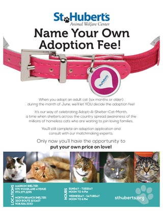 Name Your Own
Adoption Fee!
When you adopt an adult cat (six months or older)
during the month of June, we’ll let YOU decide the adoption fee!
It’s our way of celebrating Adopt-A-Shelter-Cat-Month,
a time when shelters across the country spread awareness of the
millions of homeless cats who are waiting to join loving families.
You’ll still complete an adoption application and
consult with our matchmaking experts.
Only now you’ll have the opportunity to
put your own price on love!
Madison Shelter:
575 Woodland Avenue
973.377.2295
North Branch Shelter:
3201 Route 22 East
908.526.3330
sthuberts.org
Locations
HOURS
Sunday - Tuesday
Noon to 4 pm
Wednesday - Saturday
Noon to 6 pm
 