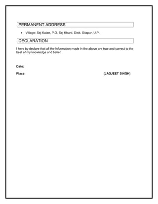 PERMANENT ADDRESS
• Village- Sej Kalan, P.O. Sej Khurd, Distt. Sitapur, U.P.
DECLARATION
I here by declare that all the information made in the above are true and correct to the
best of my knowledge and belief.
Date:
Place: (JAGJEET SINGH)
 
