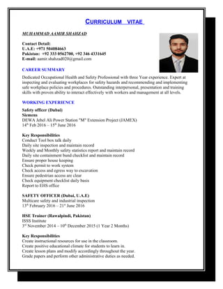 CURRICULUM VITAE
MUHAMMAD AAMIR SHAHZAD
Contact Detail:
U.A.E: +971 504084663
Pakistan: +92 333 0562700, +92 346 4331645
E-mail: aamir.shahzad020@gmail.com
CAREER SUMMARY
Dedicated Occupational Health and Safety Professional with three Year experience. Expert at
inspecting and evaluating workplaces for safety hazards and recommending and implementing
safe workplace policies and procedures. Outstanding interpersonal, presentation and training
skills with proven ability to interact effectively with workers and management at all levels.
WORKING EXPERIENCE
Safety officer (Dubai)
Siemens
DEWA Jebel Ali Power Station "M" Extension Project (JAMEX)
14th
Feb 2016 – 15th
June 2016
Key Responsibilities
Conduct Tool box talk daily
Daily site inspection and maintain record
Weekly and Monthly safety statistics report and maintain record
Daily site containment bund checklist and maintain record
Ensure proper house keeping
Check permit to work system
Check access and egress way to excavation
Ensure pedestrian access are clear
Check equipment checklist daily basis
Report to EHS office
SAFETY OFFICER (Dubai, U.A.E)
Multicare safety and industrial inspection
13th
February 2016 – 21st
June 2016
HSE Trainer (Rawalpindi, Pakistan)
ISSS Institute
3rd
November 2014 – 10th
December 2015 (1 Year 2 Months)
Key Responsibilities
Create instructional resources for use in the classroom.
Create positive educational climate for students to learn in.
Create lesson plans and modify accordingly throughout the year.
Grade papers and perform other administrative duties as needed.
 