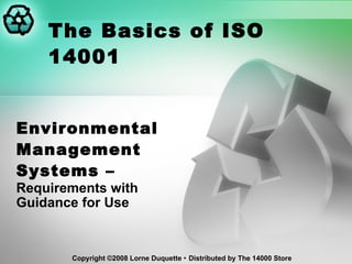 The Basics of ISO 14001 Environmental Management Systems –  Requirements with Guidance for Use Copyright ©2008 Lorne Duquette    Distributed by The 14000 Store 