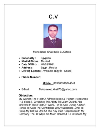 c.v
Mohammed Khalil Said ELKshlan
 Nationality : Egyptian
 Marital Status : Married
 Date Of Birth : 01/03/1981
 Address : Egypt , Rosita
 Driving License: Available (Egypt – Saudi )
 Phone Number :
Mobile 009660543844541
 E-Mail : Mohammed.khalil73@yahoo.com
Objective :
My Work In The Field Of Administration & Human Resources
( 12 Years ) , Given Me The Ability To Learn Quickly And
Innovate In This Field OF Work , I Was Able During A Short
Period To Gain The Confidence Of My Superiors , And To
Prove My Self As One Of The Key Staff Responsible In My
Company That Is Why I am Much Honored To Introduce My
 