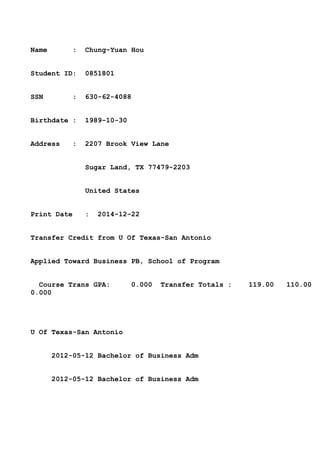Name : Chung-Yuan Hou
Student ID: 0851801
SSN : 630-62-4088
Birthdate : 1989-10-30
Address : 2207 Brook View Lane
Sugar Land, TX 77479-2203
United States
Print Date : 2014-12-22
Transfer Credit from U Of Texas-San Antonio
Applied Toward Business PB, School of Program
Course Trans GPA: 0.000 Transfer Totals : 119.00 110.00
0.000
U Of Texas-San Antonio
2012-05-12 Bachelor of Business Adm
2012-05-12 Bachelor of Business Adm
 
