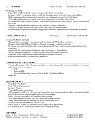 COTTON BABIES Saint Louis, MO November 2011-May 2013
Purchasing Specialist
 Successfully collaborated with vendors to finalize order details and logistics
 Increased profits by researching industry trends and using data results to properly source new products
 Made valuable contributions in creating, launching, and implementing new styles of cloth diapers
 Working knowledge of current product trends/innovations and the competitive marketplace
 Prepared and presented growth/opportunity analysis and risk management reports to store owners, managers and
executives
 Managed, coached and trained warehouse team, enabling increased efficiencies
 Strategically mapped seasonal collections to maximize fabric utilization and trend
 Performed risk management analysis regarding product assortment, supplier contracts and vendor agreements
CINTAS CORPORATION Chicago, IL February 2010-October 2010
Sourcing Production Specialist
 Managed factory productions orders, consistently maintaining a 90% deadline completion.
 Maintained and updated Master Production Schedule for strategic production planning.
 Developed and maintained relationships with vendors to identify issues with incoming products before retail
assignment.
 Accountable for smooth transition of sample hand-over to factories for production.
 Worked with garment designers to implement new uniforms for final consumer use.
 Requested, follow up and distributed samples of garments to internal teams.
 Continuous identification of improvement opportunities.
SYSTEMS / PROCESS EXPERIENCE
 Operational knowledge of the following systems below to generate data needed for reports, calculation of payments,
audits and controls or as necessary
o SAP
o Intuitive (ERP)
o Microsoft Office Suite (Advanced Excel, Word, PowerPoint & Notes)
 Backoffice
TRAINING / SKILLS
 Green Belt in Six Sigma
 Cost – Effective Procurement
 Inventory Analysis
 Vendor Relationship Management
 Self-motivated and able to be effective (receiving minimal supervision as needed) working independently and/or
collectively on teams, frequently assuming lead role as necessary.
 Highly effective with problem solving and conflict resolution
 Working knowledge of auditing, tracking, controls and process mapping.
 Strong communication skills, both oral and written; presentation skills.
 Excellent analytical and root cause analysis skills.
 Proven ability to identify and implement process improvement opportunities.
 Self-motivated; works independently and on teams, frequently leading.
EDUCATION
Masters of Arts – Management – Webster University Graduated: May 2013
Bachelor of Science – University of Missouri – Columbia Graduated: May 2009
 