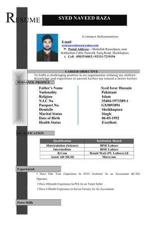 CAREER OBJECTIVE
To fulfill a challenging position in an organization utilizing my abilities’
Knowledge and experience to ascend further my toward a better further.
PERSANOL PROFILE
Father’s Name Syed Israr Hussain
Nationality Pakistani
Religion Islam
N.I.C No 35404-1973389-1
Passport No. GX9893891
Domicile Sheikhupura
Marital Status Single
Date of Birth 06-03-1992
Health Status Excellent
QUALIFICATION
Qualification Institution /Board
Matriculation (Science) BISE Lahore
Intermediate BISE Lahore
B.Com Result Wait (PU Lahore) l,ll
AutoCAD 2D,3D Micro inn
I Have One Year Experience In ECO Architect As an Accountant &CAD
Operator.
I Have 6Mounth Experience In PIA As an Ticket Seller .
I Have 6 Month Experience in Serves Factory As An Accountant.
SYED NAVEED RAZA
Experienced
Estra Skills
RESUME
Contact Information
E-mail:
syed.naveedraza@yahoo.com
 Postal Address: - Mohallah Rasoolpura, near
Kahkashan Cable Network Tariq Road, Sheikhupura.
 Cell: 0503534815,+92331-7219194
 