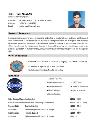 MEHR ALI NAWAZ
Electrical Power Engineer
Personal Statement
I am dynamic and career oriented professional and willing to meet challenges and make a difference. I
want to contribute to the expansion and success of an organization by my managerial and technical
capabilities and at the same time grow personally and professionally by continuously increasing my
skills. I have learned the indispensable theories of Electrical Engineering with matching concepts of its
practical application and understanding, along with effective technical, interpersonal and managerial
skills.
Work Experience
Education
Core Subjects:
B.Sc. Electrical Power Engineering (2011 – 2015)
COMSATS Institute of Information Technology, Abbottabad CGPA: 3.29, (81.21%)
Intermediate Pre-Engineering (2009 – 2011)
Institution: Telecom Boys Public School & College (72.63%)
Matriculation Science Subject (2007 – 2009)
Institution Telecom Boys Public School & College (74.47%)
 Power system Analysis  High Voltage
 Power Generation  Power Transmission
 Electric Circuits  Control Systems
 Electric Machines
Address: House # E-175, T & T Colony, Haripur
Contact: +92-345-9684899
Email: mehr_alee@hotmail.com
National Transmission & Dispatch Company (Jan 2014 – Feb 2014)
As Internee in High Voltage & Short Circuit lab
Cable testing, Oil testing, Transformer testing
 