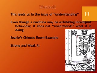 11
What is AI?
This leads us to the issue of “understanding”
Even though a machine may be exhibiting intelligent
behaviour, it does not “understands” what it is
doing
Searle’s Chinese Room Example
Strong and Weak AI
 