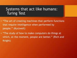 Systems that act like humans:
Turing Test
• “The art of creating machines that perform functions
that require intelligence when performed by
people.” (Kurzweil)
• “The study of how to make computers do things at
which, at the moment, people are better.” (Rich and
Knight)
 