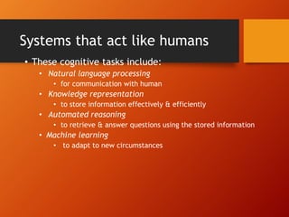 Systems that act like humans
• These cognitive tasks include:
• Natural language processing
• for communication with human
• Knowledge representation
• to store information effectively & efficiently
• Automated reasoning
• to retrieve & answer questions using the stored information
• Machine learning
• to adapt to new circumstances
 