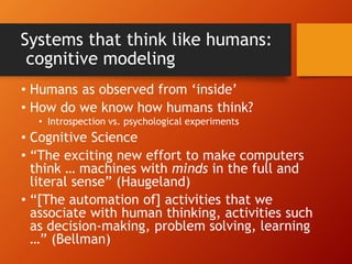 Systems that think like humans:
cognitive modeling
• Humans as observed from ‘inside’
• How do we know how humans think?
• Introspection vs. psychological experiments
• Cognitive Science
• “The exciting new effort to make computers
think … machines with minds in the full and
literal sense” (Haugeland)
• “[The automation of] activities that we
associate with human thinking, activities such
as decision-making, problem solving, learning
…” (Bellman)
 