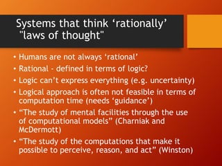 Systems that think ‘rationally’
"laws of thought"
• Humans are not always ‘rational’
• Rational - defined in terms of logic?
• Logic can’t express everything (e.g. uncertainty)
• Logical approach is often not feasible in terms of
computation time (needs ‘guidance’)
• “The study of mental facilities through the use
of computational models” (Charniak and
McDermott)
• “The study of the computations that make it
possible to perceive, reason, and act” (Winston)
 
