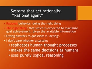 Systems that act rationally:
“Rational agent”
• Rational behavior: doing the right thing
• The right thing: that which is expected to maximize
goal achievement, given the available information
• Giving answers to questions is ‘acting’.
• I don't care whether a system:
• replicates human thought processes
• makes the same decisions as humans
• uses purely logical reasoning
 