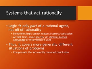 Systems that act rationally
• Logic  only part of a rational agent,
not all of rationality
• Sometimes logic cannot reason a correct conclusion
• At that time, some specific (in domain) human
knowledge or information is used
• Thus, it covers more generally different
situations of problems
• Compensate the incorrectly reasoned conclusion
 