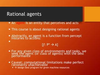 Rational agents
 An agent is an entity that perceives and acts
 This course is about designing rational agents
 Abstractly, an agent is a function from percept
histories to actions:

[f: P*  A]
 For any given class of environments and tasks, we
seek the agent (or class of agents) with the best
performance
 Caveat: computational limitations make perfect
rationality unachievable
  design best program for given machine resources
 