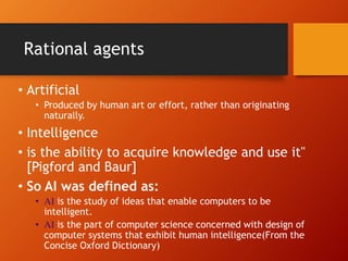 • Artificial
• Produced by human art or effort, rather than originating
naturally.
• Intelligence
• is the ability to acquire knowledge and use it"
[Pigford and Baur]
• So AI was defined as:
• AI is the study of ideas that enable computers to be
intelligent.
• AI is the part of computer science concerned with design of
computer systems that exhibit human intelligence(From the
Concise Oxford Dictionary)
Rational agents
 