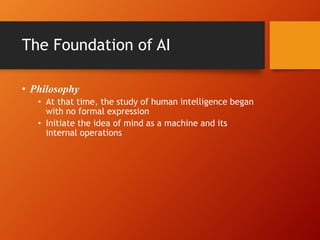 The Foundation of AI
• Philosophy
• At that time, the study of human intelligence began
with no formal expression
• Initiate the idea of mind as a machine and its
internal operations
 